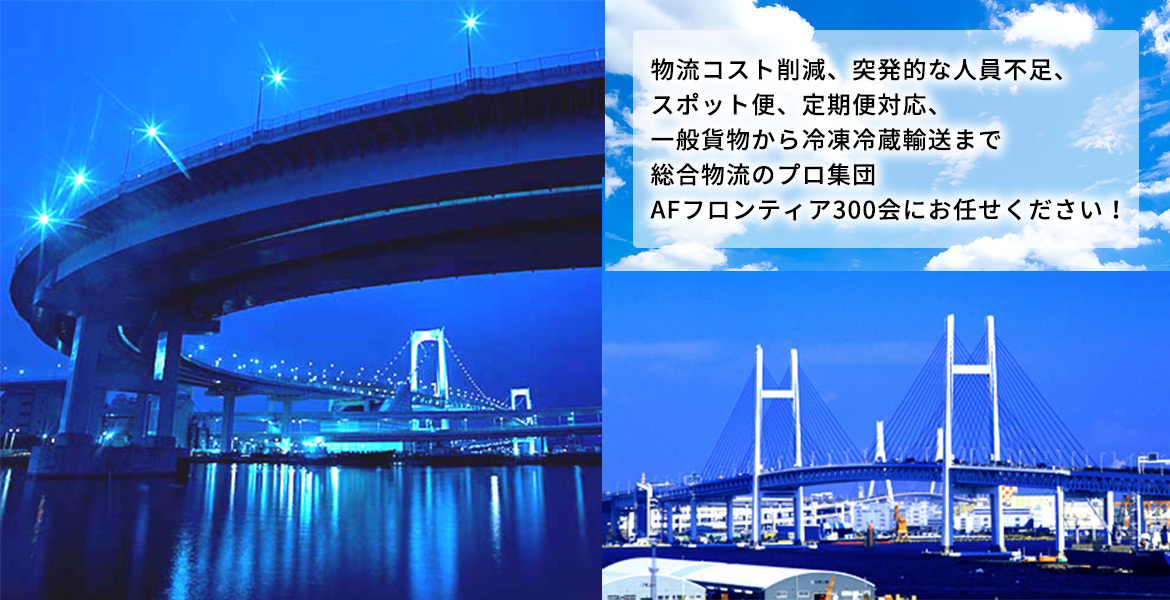 物流コスト削減、突発的な人員不足、スポット便、定期便対応、 一般貨物から冷凍冷蔵輸送まで総合物流のプロ集団AFフロンティア300会にお任せください！